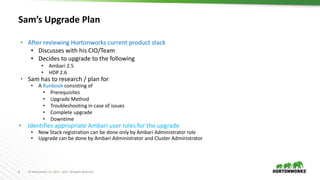 6 © Hortonworks Inc. 2011 – 2017. All Rights Reserved
Sam’s Upgrade Plan
• After reviewing Hortonworks current product stack
• Discusses with his CIO/Team
• Decides to upgrade to the following
• Ambari 2.5
• HDP 2.6
• Sam has to research / plan for
• A Runbook consisting of
• Prerequisites
• Upgrade Method
• Troubleshooting in case of issues
• Complete upgrade
• Downtime
• Identifies appropriate Ambari user roles for the upgrade
• New Stack registration can be done only by Ambari Administrator role
• Upgrade can be done by Ambari Administrator and Cluster Administrator
 