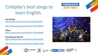 Coldplay’s best songs to
learn English.
The Scientist.
https://www.youtube.com/watch?v=8fUUg0TL2l0
https://www.youtube.com/watch?v=7PDUO3l8xiM
Yellow
https://www.youtube.com/watch?v=7PDUO3l8xiM
Something just like this
https://www.youtube.com/watch?v=jdDa1wv22o0
https://www.youtube.com/watch?v=2LBBaD1aQuw
 