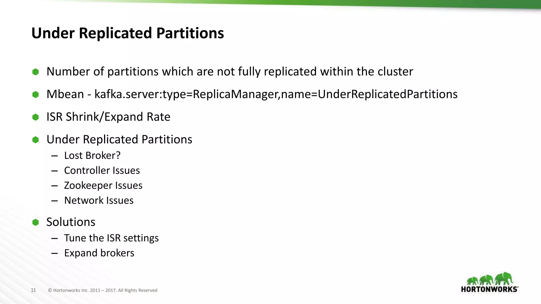 11 © Hortonworks Inc. 2011 – 2017. All Rights Reserved
Under Replicated Partitions
 Number of partitions which are not fully replicated within the cluster
 Mbean - kafka.server:type=ReplicaManager,name=UnderReplicatedPartitions
 ISR Shrink/Expand Rate
 Under Replicated Partitions
– Lost Broker?
– Controller Issues
– Zookeeper Issues
– Network Issues
 Solutions
– Tune the ISR settings
– Expand brokers
 