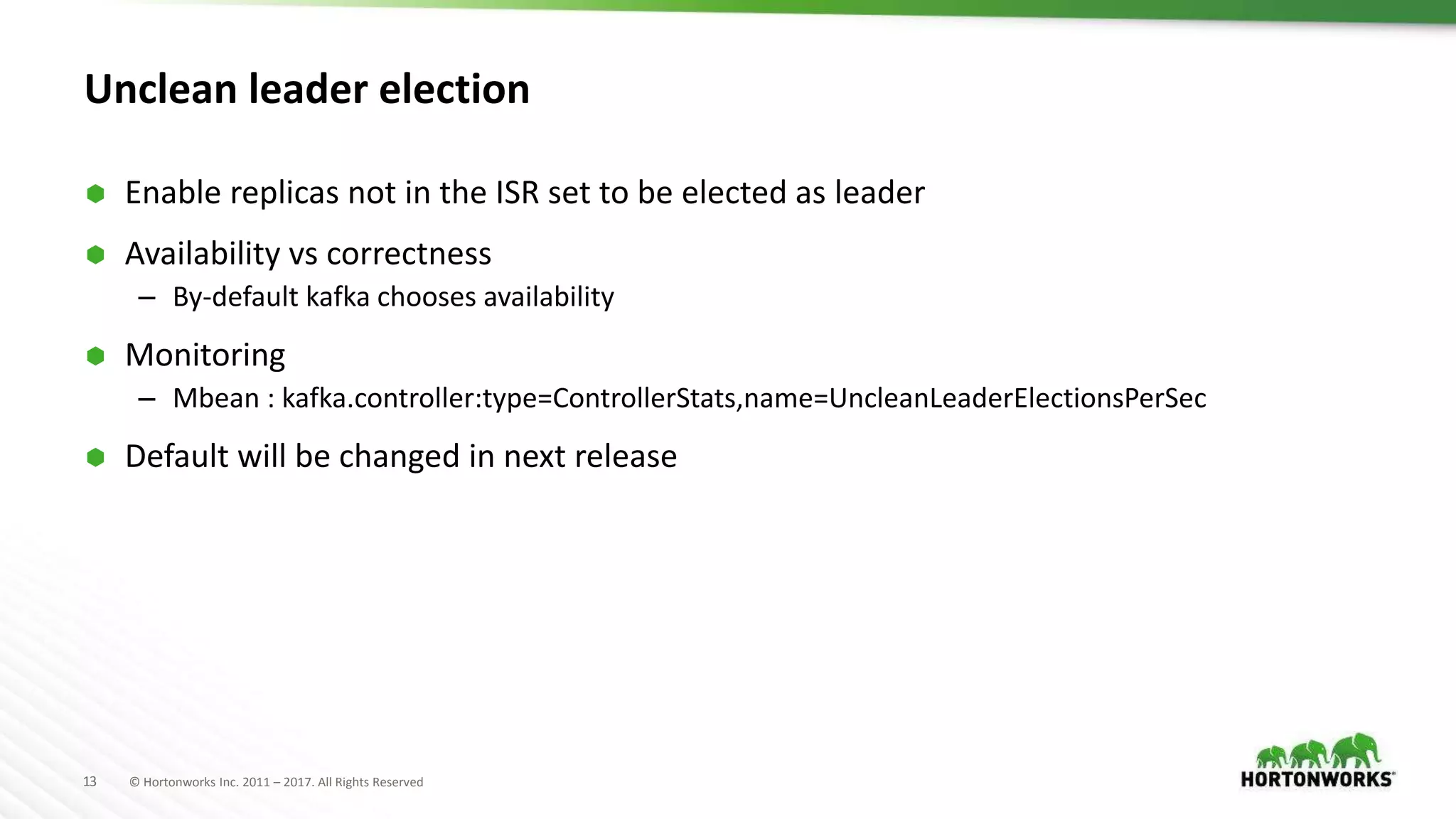 13 © Hortonworks Inc. 2011 – 2017. All Rights Reserved
Unclean leader election
 Enable replicas not in the ISR set to be elected as leader
 Availability vs correctness
– By-default kafka chooses availability
 Monitoring
– Mbean : kafka.controller:type=ControllerStats,name=UncleanLeaderElectionsPerSec
 Default will be changed in next release
 