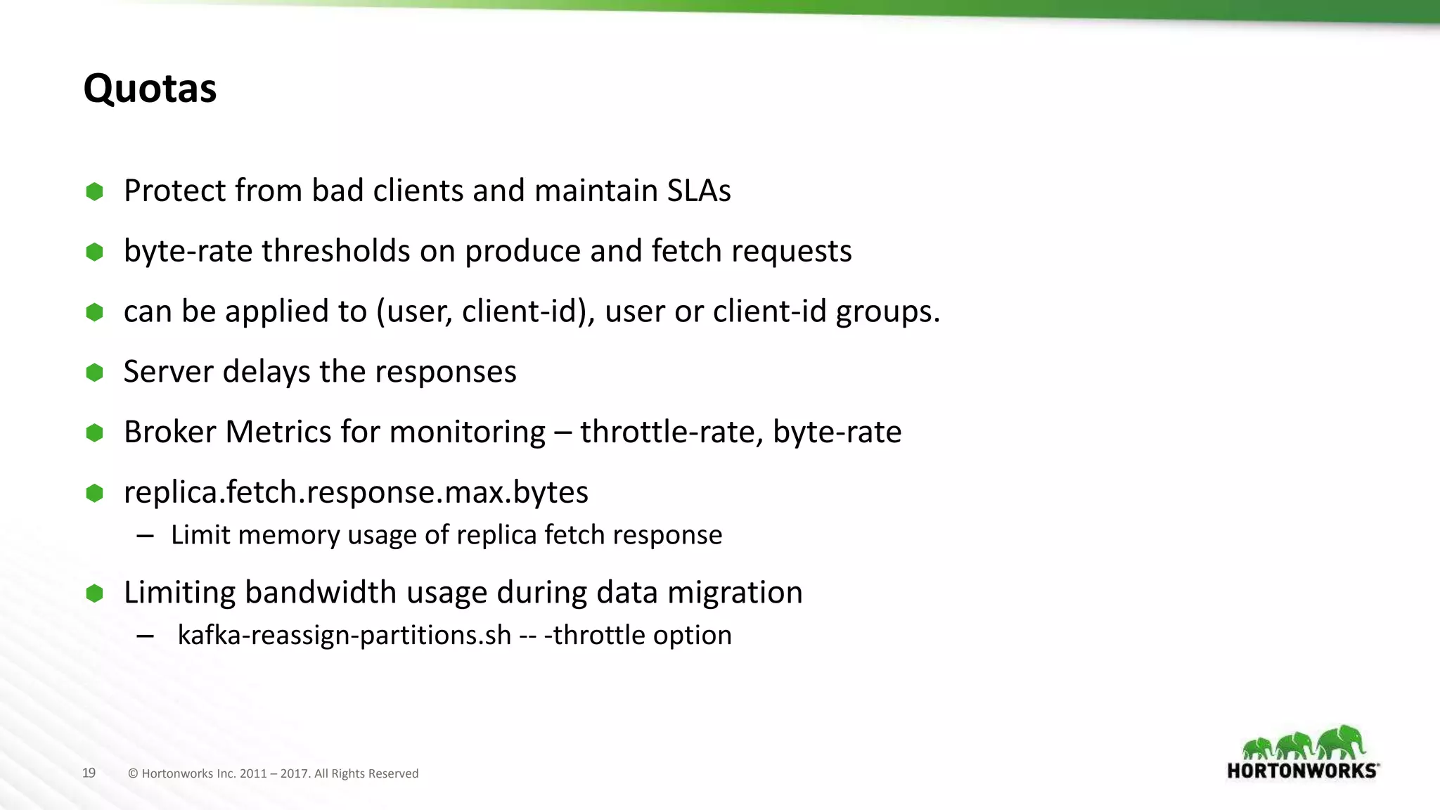19 © Hortonworks Inc. 2011 – 2017. All Rights Reserved
Quotas
 Protect from bad clients and maintain SLAs
 byte-rate thresholds on produce and fetch requests
 can be applied to (user, client-id), user or client-id groups.
 Server delays the responses
 Broker Metrics for monitoring – throttle-rate, byte-rate
 replica.fetch.response.max.bytes
– Limit memory usage of replica fetch response
 Limiting bandwidth usage during data migration
– kafka-reassign-partitions.sh -- -throttle option
 