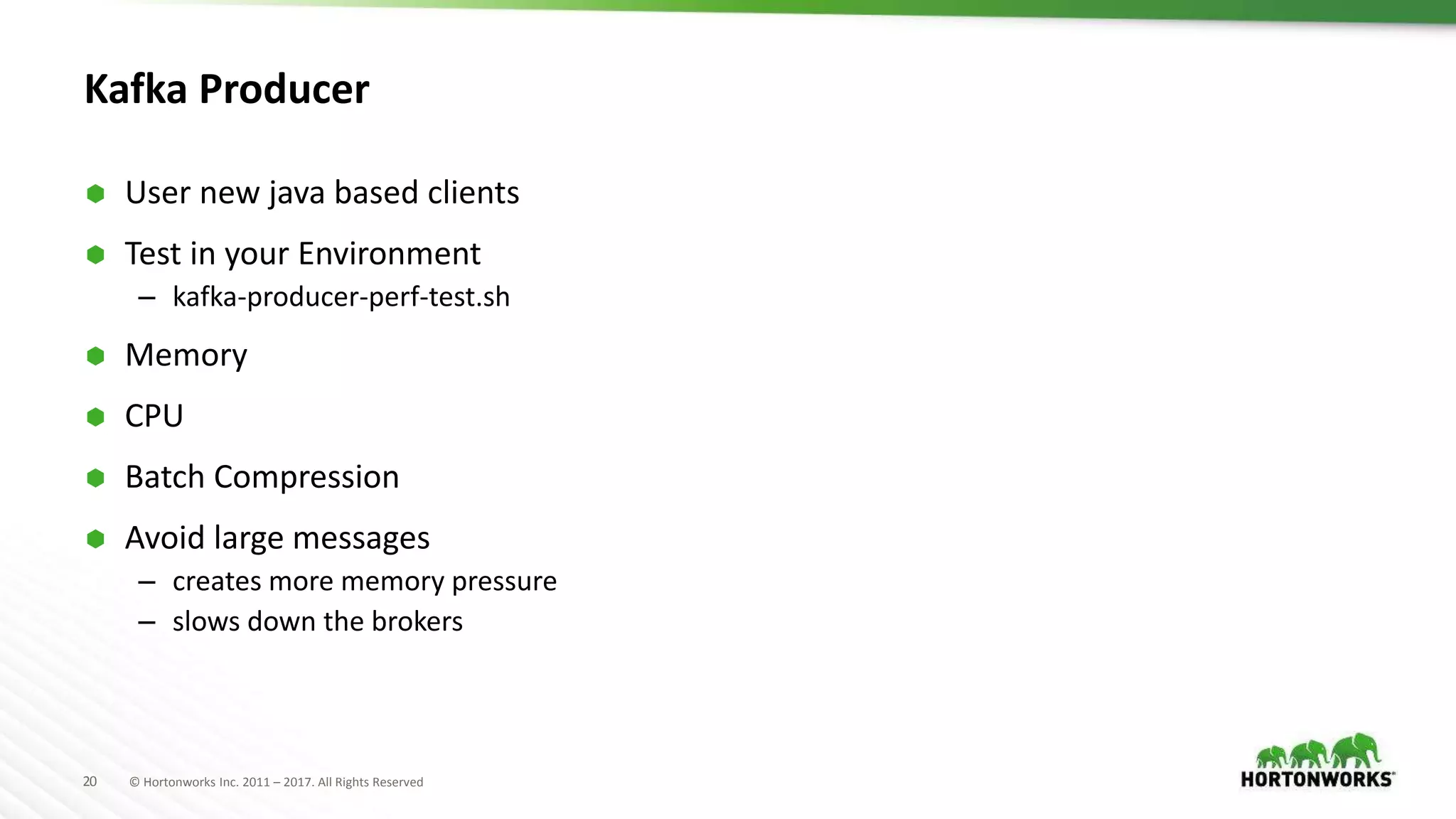 20 © Hortonworks Inc. 2011 – 2017. All Rights Reserved
Kafka Producer
 User new java based clients
 Test in your Environment
– kafka-producer-perf-test.sh
 Memory
 CPU
 Batch Compression
 Avoid large messages
– creates more memory pressure
– slows down the brokers
 