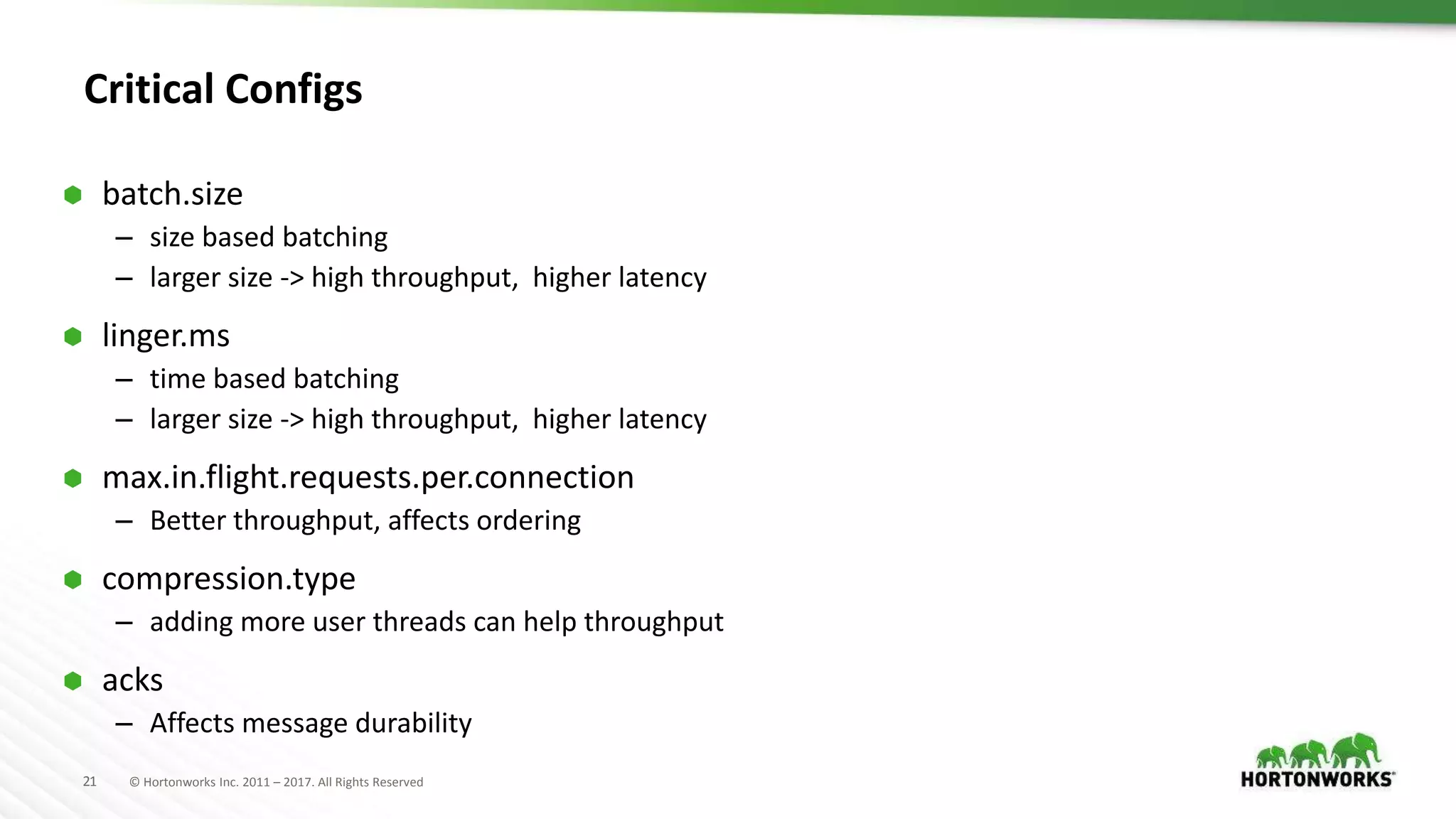 21 © Hortonworks Inc. 2011 – 2017. All Rights Reserved
Critical Configs
 batch.size
– size based batching
– larger size -> high throughput, higher latency
 linger.ms
– time based batching
– larger size -> high throughput, higher latency
 max.in.flight.requests.per.connection
– Better throughput, affects ordering
 compression.type
– adding more user threads can help throughput
 acks
– Affects message durability
 