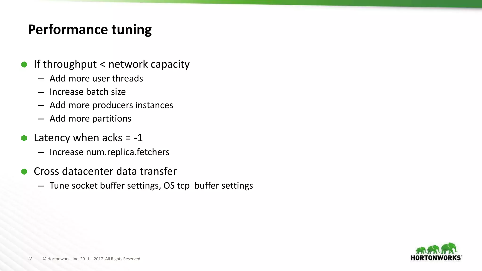 22 © Hortonworks Inc. 2011 – 2017. All Rights Reserved
Performance tuning
 If throughput < network capacity
– Add more user threads
– Increase batch size
– Add more producers instances
– Add more partitions
 Latency when acks = -1
– Increase num.replica.fetchers
 Cross datacenter data transfer
– Tune socket buffer settings, OS tcp buffer settings
 