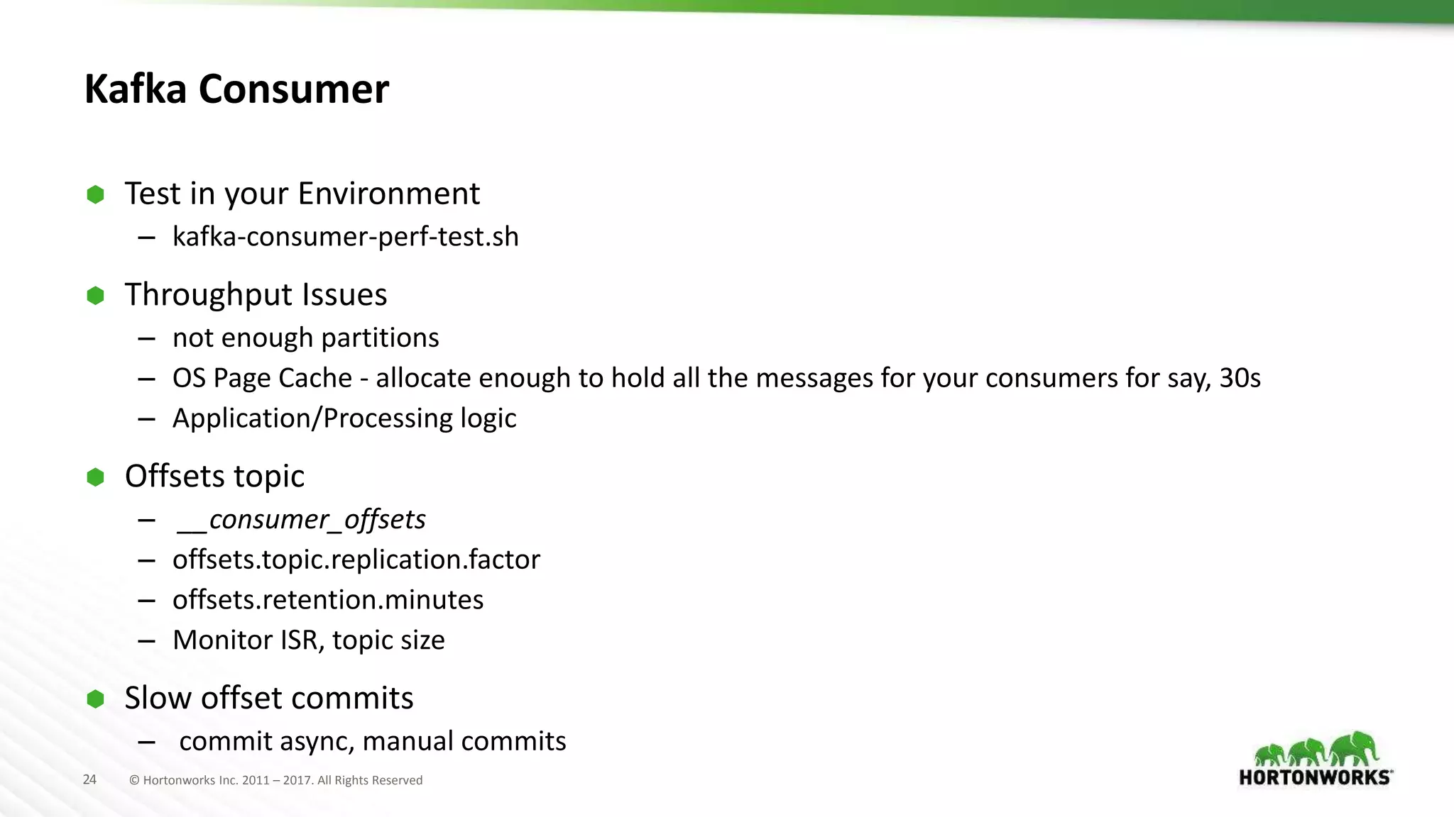 24 © Hortonworks Inc. 2011 – 2017. All Rights Reserved
Kafka Consumer
 Test in your Environment
– kafka-consumer-perf-test.sh
 Throughput Issues
– not enough partitions
– OS Page Cache - allocate enough to hold all the messages for your consumers for say, 30s
– Application/Processing logic
 Offsets topic
– __consumer_offsets
– offsets.topic.replication.factor
– offsets.retention.minutes
– Monitor ISR, topic size
 Slow offset commits
– commit async, manual commits
 