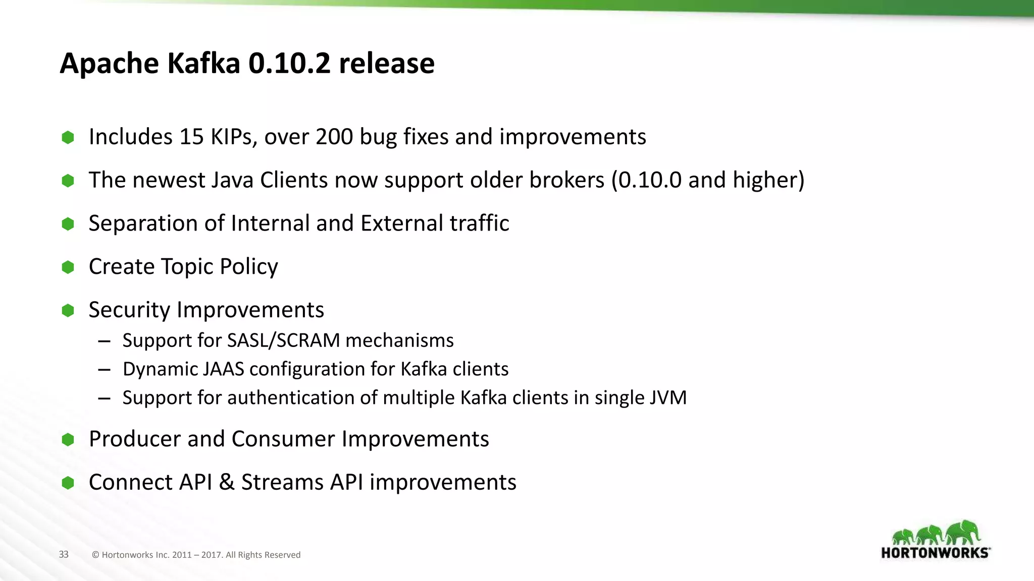 33 © Hortonworks Inc. 2011 – 2017. All Rights Reserved
Apache Kafka 0.10.2 release
 Includes 15 KIPs, over 200 bug fixes and improvements
 The newest Java Clients now support older brokers (0.10.0 and higher)
 Separation of Internal and External traffic
 Create Topic Policy
 Security Improvements
– Support for SASL/SCRAM mechanisms
– Dynamic JAAS configuration for Kafka clients
– Support for authentication of multiple Kafka clients in single JVM
 Producer and Consumer Improvements
 Connect API & Streams API improvements
 