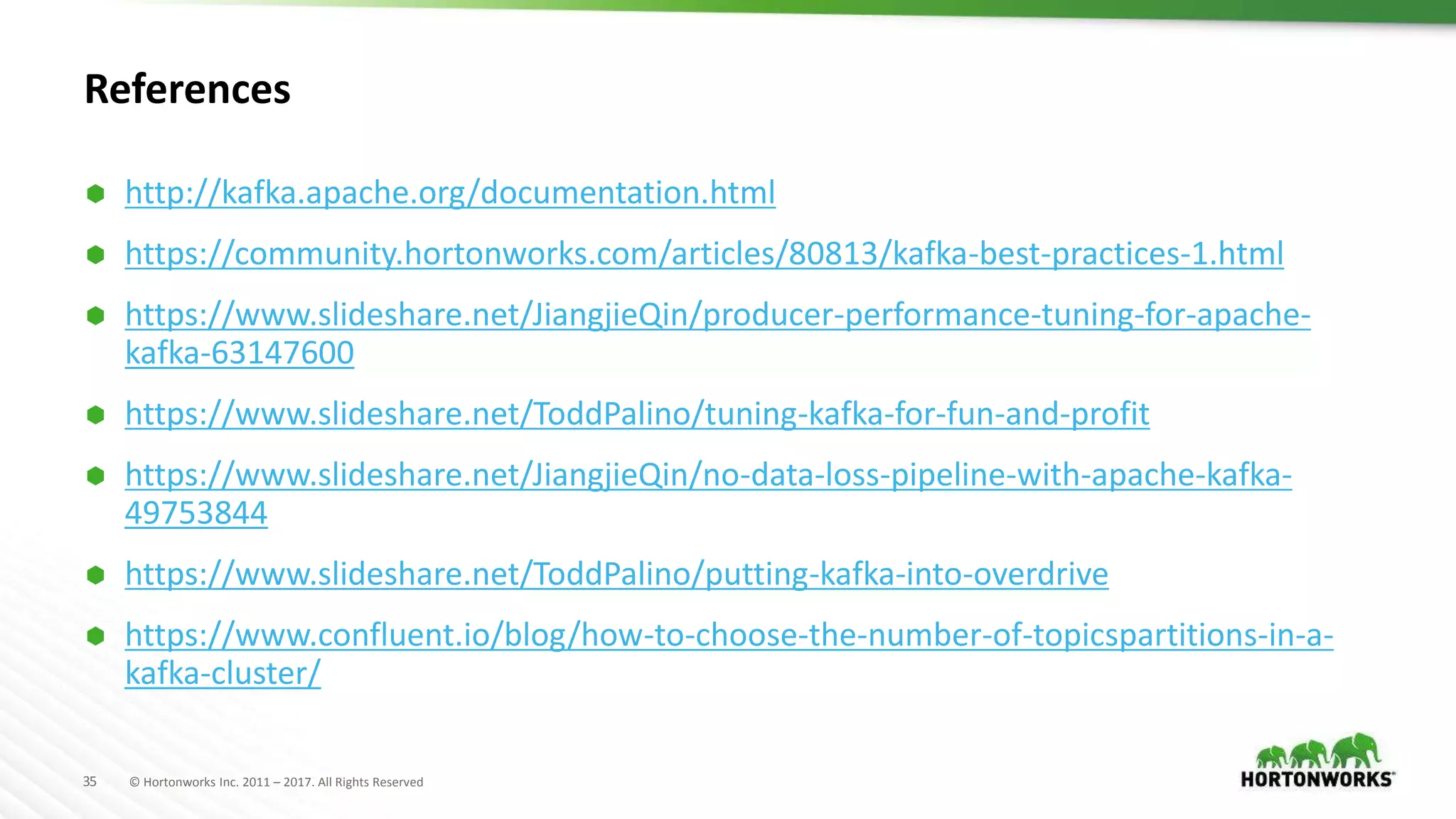 35 © Hortonworks Inc. 2011 – 2017. All Rights Reserved
References
 http://kafka.apache.org/documentation.html
 https://community.hortonworks.com/articles/80813/kafka-best-practices-1.html
 https://www.slideshare.net/JiangjieQin/producer-performance-tuning-for-apache-
kafka-63147600
 https://www.slideshare.net/ToddPalino/tuning-kafka-for-fun-and-profit
 https://www.slideshare.net/JiangjieQin/no-data-loss-pipeline-with-apache-kafka-
49753844
 https://www.slideshare.net/ToddPalino/putting-kafka-into-overdrive
 https://www.confluent.io/blog/how-to-choose-the-number-of-topicspartitions-in-a-
kafka-cluster/
 
