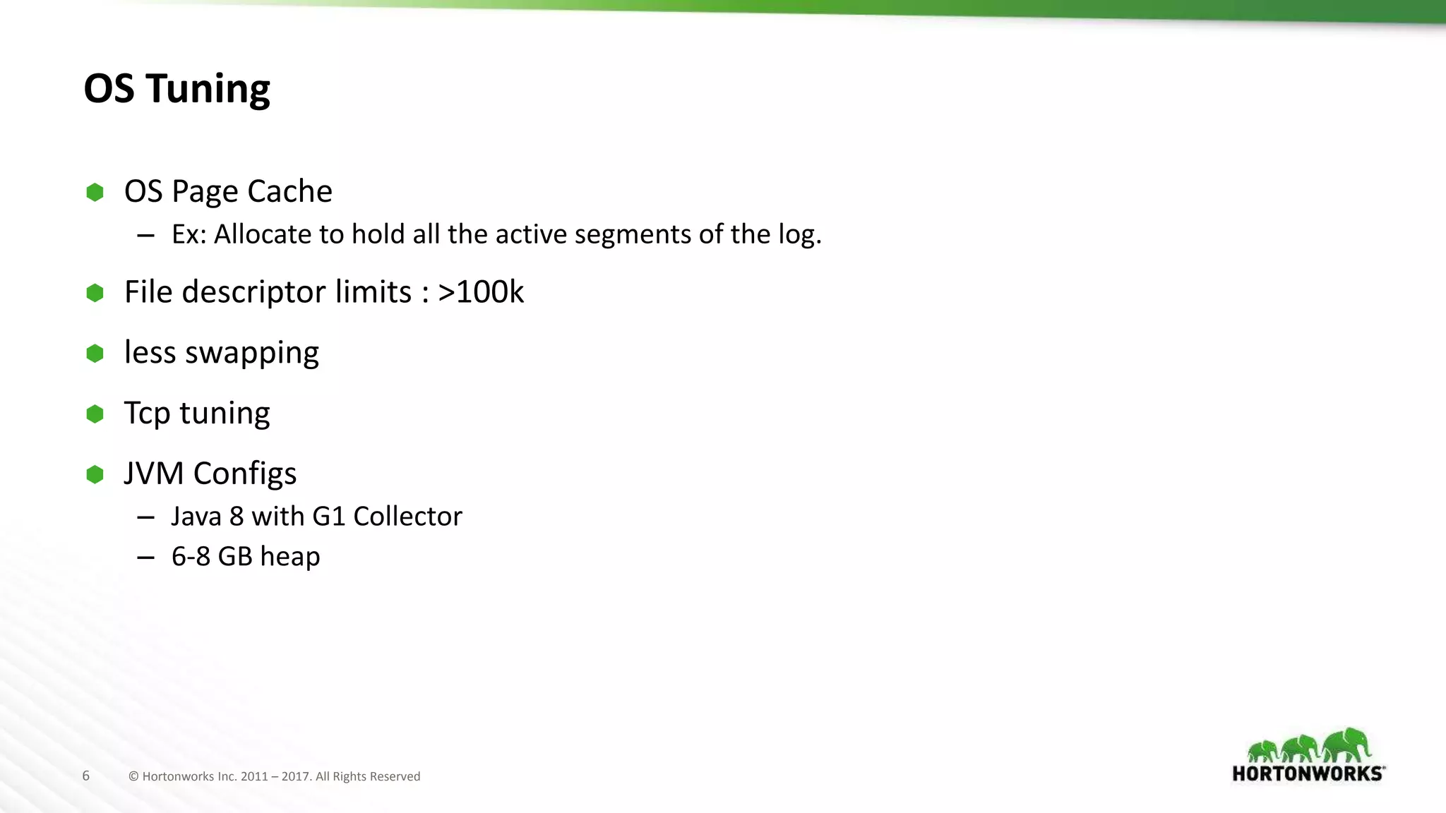 6 © Hortonworks Inc. 2011 – 2017. All Rights Reserved
OS Tuning
 OS Page Cache
– Ex: Allocate to hold all the active segments of the log.
 File descriptor limits : >100k
 less swapping
 Tcp tuning
 JVM Configs
– Java 8 with G1 Collector
– 6-8 GB heap
 