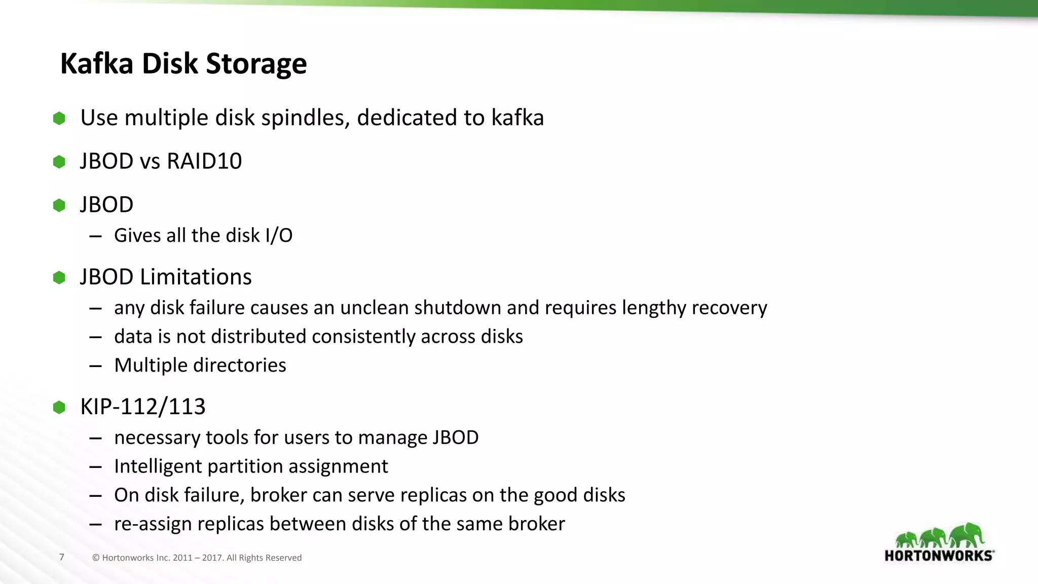 7 © Hortonworks Inc. 2011 – 2017. All Rights Reserved
Kafka Disk Storage
 Use multiple disk spindles, dedicated to kafka
 JBOD vs RAID10
 JBOD
– Gives all the disk I/O
 JBOD Limitations
– any disk failure causes an unclean shutdown and requires lengthy recovery
– data is not distributed consistently across disks
– Multiple directories
 KIP-112/113
– necessary tools for users to manage JBOD
– Intelligent partition assignment
– On disk failure, broker can serve replicas on the good disks
– re-assign replicas between disks of the same broker
 