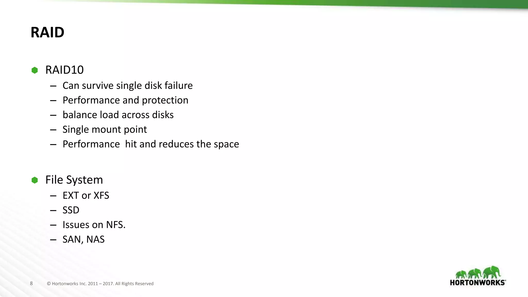 8 © Hortonworks Inc. 2011 – 2017. All Rights Reserved
RAID
 RAID10
– Can survive single disk failure
– Performance and protection
– balance load across disks
– Single mount point
– Performance hit and reduces the space
 File System
– EXT or XFS
– SSD
– Issues on NFS.
– SAN, NAS
 