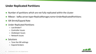 11 © Hortonworks Inc. 2011 – 2017. All Rights Reserved
Under Replicated Partitions
 Number of partitions which are not fully replicated within the cluster
 Mbean - kafka.server:type=ReplicaManager,name=UnderReplicatedPartitions
 ISR Shrink/Expand Rate
 Under Replicated Partitions
– Lost Broker?
– Controller Issues
– Zookeeper Issues
– Network Issues
 Solutions
– Tune the ISR settings
– Expand brokers
 