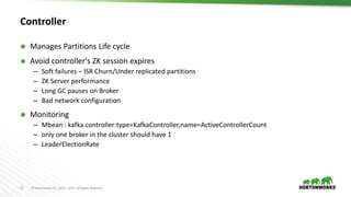 12 © Hortonworks Inc. 2011 – 2017. All Rights Reserved
Controller
 Manages Partitions Life cycle
 Avoid controller's ZK session expires
– Soft failures – ISR Churn/Under replicated partitions
– ZK Server performance
– Long GC pauses on Broker
– Bad network configuration
 Monitoring
– Mbean : kafka.controller:type=KafkaController,name=ActiveControllerCount
– only one broker in the cluster should have 1
– LeaderElectionRate
 