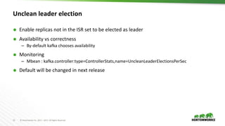 13 © Hortonworks Inc. 2011 – 2017. All Rights Reserved
Unclean leader election
 Enable replicas not in the ISR set to be elected as leader
 Availability vs correctness
– By-default kafka chooses availability
 Monitoring
– Mbean : kafka.controller:type=ControllerStats,name=UncleanLeaderElectionsPerSec
 Default will be changed in next release
 