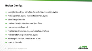 14 © Hortonworks Inc. 2011 – 2017. All Rights Reserved
Broker Configs
 log.retention.{ms, minutes, hours} , log.retention.bytes
 message.max.bytes, replica.fetch.max.bytes
 delete.topic.enable
 unclean.leader.election.enable = false
 min.insync.replicas = 2
 replica.lag.time.max.ms, num.replica.fetchers
 replica.fetch.response.max.bytes
 zookeeper.session.timeout.ms = 30s
 num.io.threads
 