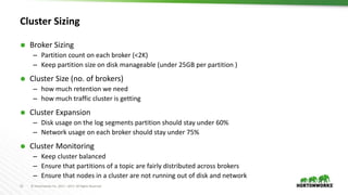 15 © Hortonworks Inc. 2011 – 2017. All Rights Reserved
Cluster Sizing
 Broker Sizing
– Partition count on each broker (<2K)
– Keep partition size on disk manageable (under 25GB per partition )
 Cluster Size (no. of brokers)
– how much retention we need
– how much traffic cluster is getting
 Cluster Expansion
– Disk usage on the log segments partition should stay under 60%
– Network usage on each broker should stay under 75%
 Cluster Monitoring
– Keep cluster balanced
– Ensure that partitions of a topic are fairly distributed across brokers
– Ensure that nodes in a cluster are not running out of disk and network
 