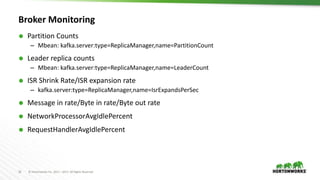 16 © Hortonworks Inc. 2011 – 2017. All Rights Reserved
Broker Monitoring
 Partition Counts
– Mbean: kafka.server:type=ReplicaManager,name=PartitionCount
 Leader replica counts
– Mbean: kafka.server:type=ReplicaManager,name=LeaderCount
 ISR Shrink Rate/ISR expansion rate
– kafka.server:type=ReplicaManager,name=IsrExpandsPerSec
 Message in rate/Byte in rate/Byte out rate
 NetworkProcessorAvgIdlePercent
 RequestHandlerAvgIdlePercent
 