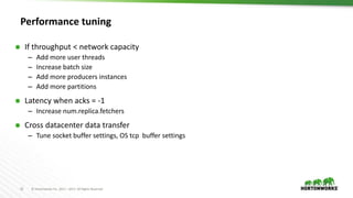 22 © Hortonworks Inc. 2011 – 2017. All Rights Reserved
Performance tuning
 If throughput < network capacity
– Add more user threads
– Increase batch size
– Add more producers instances
– Add more partitions
 Latency when acks = -1
– Increase num.replica.fetchers
 Cross datacenter data transfer
– Tune socket buffer settings, OS tcp buffer settings
 