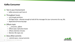 24 © Hortonworks Inc. 2011 – 2017. All Rights Reserved
Kafka Consumer
 Test in your Environment
– kafka-consumer-perf-test.sh
 Throughput Issues
– not enough partitions
– OS Page Cache - allocate enough to hold all the messages for your consumers for say, 30s
– Application/Processing logic
 Offsets topic
– __consumer_offsets
– offsets.topic.replication.factor
– offsets.retention.minutes
– Monitor ISR, topic size
 Slow offset commits
– commit async, manual commits
 