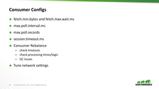 25 © Hortonworks Inc. 2011 – 2017. All Rights Reserved
Consumer Configs
 fetch.min.bytes and fetch.max.wait.ms
 max.poll.interval.ms
 max.poll.records
 session.timeout.ms
 Consumer Rebalance
– check timeouts
– check processing times/logic
– GC Issues
 Tune network settings
 