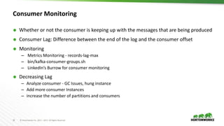 26 © Hortonworks Inc. 2011 – 2017. All Rights Reserved
Consumer Monitoring
 Whether or not the consumer is keeping up with the messages that are being produced
 Consumer Lag: Difference between the end of the log and the consumer offset
 Monitoring
– Metrics Monitoring - records-lag-max
– bin/kafka-consumer-groups.sh
– LinkedIn’s Burrow for consumer monitoring
 Decreasing Lag
– Analyze consumer - GC Issues, hung instance
– Add more consumer Instances
– increase the number of partitions and consumers
 