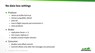27 © Hortonworks Inc. 2011 – 2017. All Rights Reserved
No data loss settings
 Producer
– block.on.buffer.full=true
– retries=Long.MAX_VALUE
– acks=all
– max.in.flight.requests.per.connection=1
– close producer
 Broker
– replication factor >= 3
– min.insync.replicas=2
– disable unclean leader election
 Consumer
– disable auto.offset.commit
– Commit offsets only after the messages are processed
 