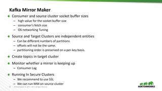 31 © Hortonworks Inc. 2011 – 2017. All Rights Reserved
Kafka Mirror Maker
 Consumer and source cluster socket buffer sizes
– high value for the socket buffer size
– consumer's fetch size
– OS networking Tuning
 Source and Target Clusters are independent entities
– Can be different numbers of partitions
– offsets will not be the same.
– partitioning order is preserved on a per-key basis.
 Create topics in target cluster
 Monitor whether a mirror is keeping up
– Consumer Lag
 Running In Secure Clusters
– We recommend to use SSL
– We can run MM on source cluster
 