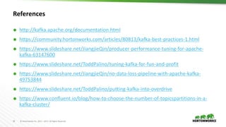 35 © Hortonworks Inc. 2011 – 2017. All Rights Reserved
References
 http://kafka.apache.org/documentation.html
 https://community.hortonworks.com/articles/80813/kafka-best-practices-1.html
 https://www.slideshare.net/JiangjieQin/producer-performance-tuning-for-apache-
kafka-63147600
 https://www.slideshare.net/ToddPalino/tuning-kafka-for-fun-and-profit
 https://www.slideshare.net/JiangjieQin/no-data-loss-pipeline-with-apache-kafka-
49753844
 https://www.slideshare.net/ToddPalino/putting-kafka-into-overdrive
 https://www.confluent.io/blog/how-to-choose-the-number-of-topicspartitions-in-a-
kafka-cluster/
 