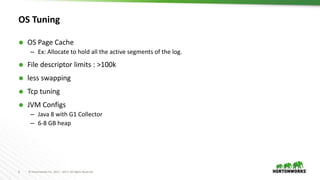 6 © Hortonworks Inc. 2011 – 2017. All Rights Reserved
OS Tuning
 OS Page Cache
– Ex: Allocate to hold all the active segments of the log.
 File descriptor limits : >100k
 less swapping
 Tcp tuning
 JVM Configs
– Java 8 with G1 Collector
– 6-8 GB heap
 