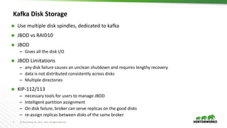 7 © Hortonworks Inc. 2011 – 2017. All Rights Reserved
Kafka Disk Storage
 Use multiple disk spindles, dedicated to kafka
 JBOD vs RAID10
 JBOD
– Gives all the disk I/O
 JBOD Limitations
– any disk failure causes an unclean shutdown and requires lengthy recovery
– data is not distributed consistently across disks
– Multiple directories
 KIP-112/113
– necessary tools for users to manage JBOD
– Intelligent partition assignment
– On disk failure, broker can serve replicas on the good disks
– re-assign replicas between disks of the same broker
 