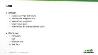 8 © Hortonworks Inc. 2011 – 2017. All Rights Reserved
RAID
 RAID10
– Can survive single disk failure
– Performance and protection
– balance load across disks
– Single mount point
– Performance hit and reduces the space
 File System
– EXT or XFS
– SSD
– Issues on NFS.
– SAN, NAS
 