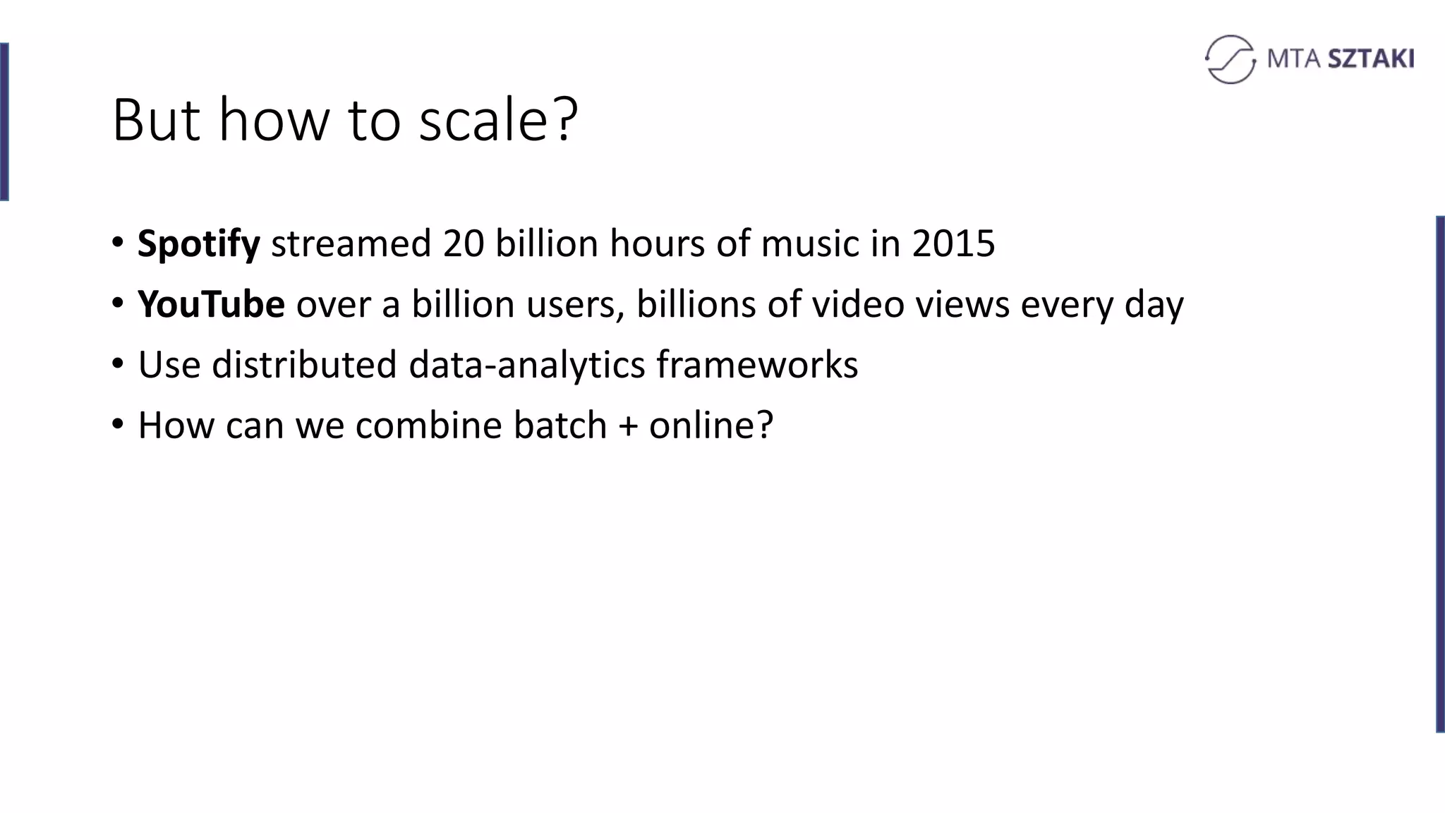 But how to scale?
• Spotify streamed 20 billion hours of music in 2015
• YouTube over a billion users, billions of video views every day
• Use distributed data-analytics frameworks
• How can we combine batch + online?
 