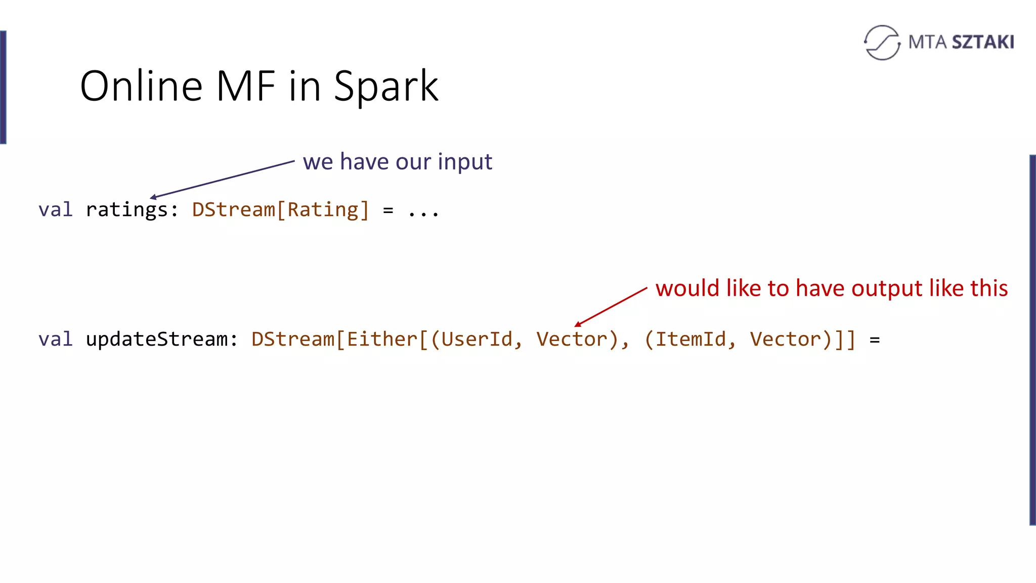 Online MF in Spark
val ratings: DStream[Rating] = ...
val updateStream: DStream[Either[(UserId, Vector), (ItemId, Vector)]] =
we have our input
would like to have output like this
 