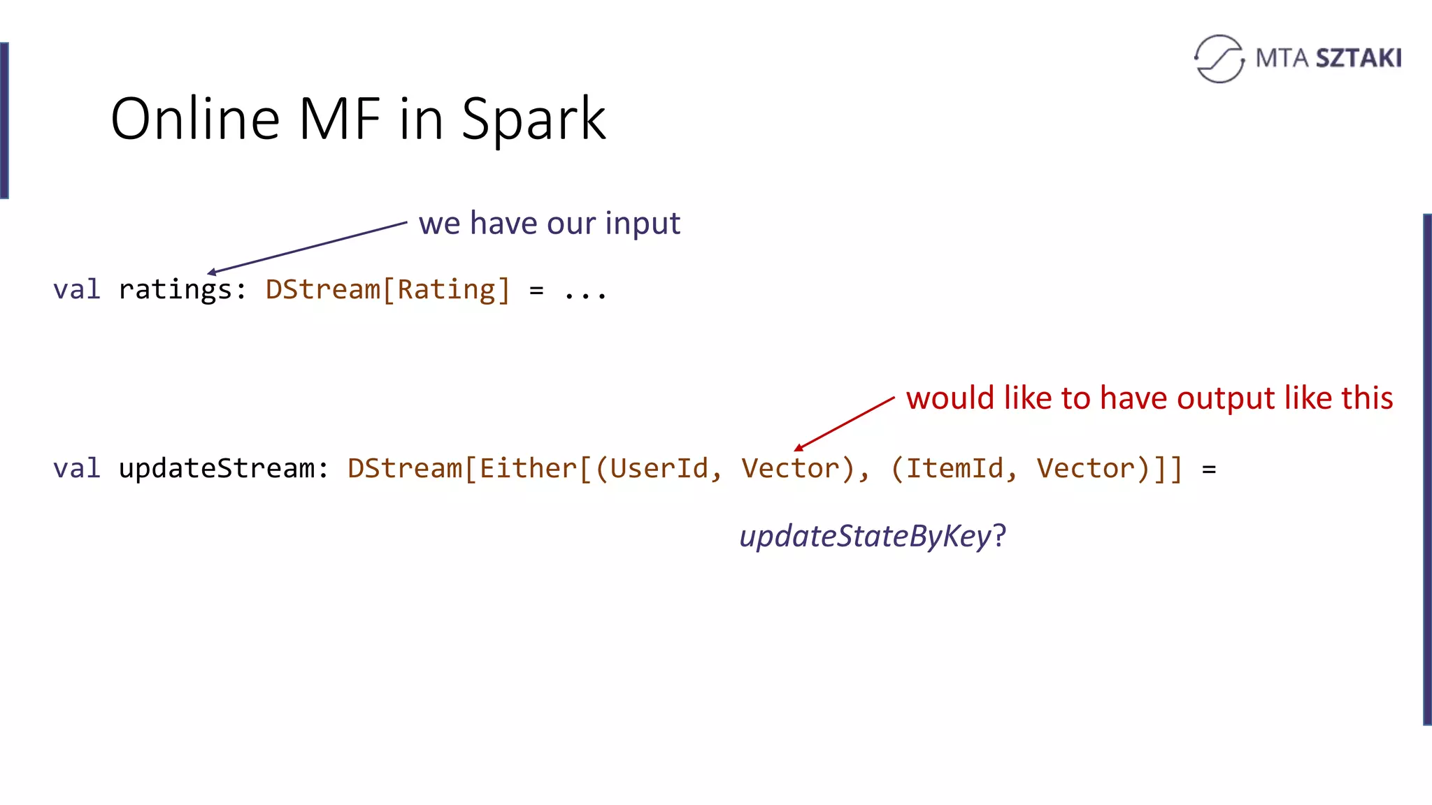Online MF in Spark
val ratings: DStream[Rating] = ...
val updateStream: DStream[Either[(UserId, Vector), (ItemId, Vector)]] =
we have our input
would like to have output like this
updateStateByKey?
 