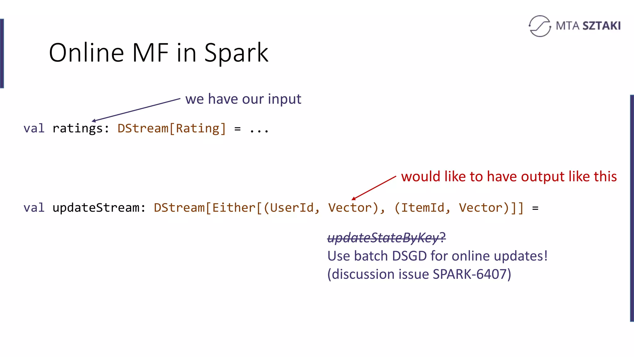 Online MF in Spark
val ratings: DStream[Rating] = ...
val updateStream: DStream[Either[(UserId, Vector), (ItemId, Vector)]] =
we have our input
would like to have output like this
updateStateByKey?
Use batch DSGD for online updates!
(discussion issue SPARK-6407)
 