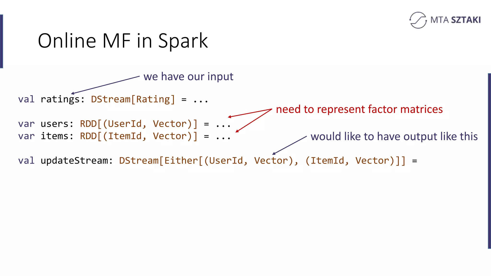 Online MF in Spark
val ratings: DStream[Rating] = ...
var users: RDD[(UserId, Vector)] = ...
var items: RDD[(ItemId, Vector)] = ...
val updateStream: DStream[Either[(UserId, Vector), (ItemId, Vector)]] =
we have our input
would like to have output like this
need to represent factor matrices
 