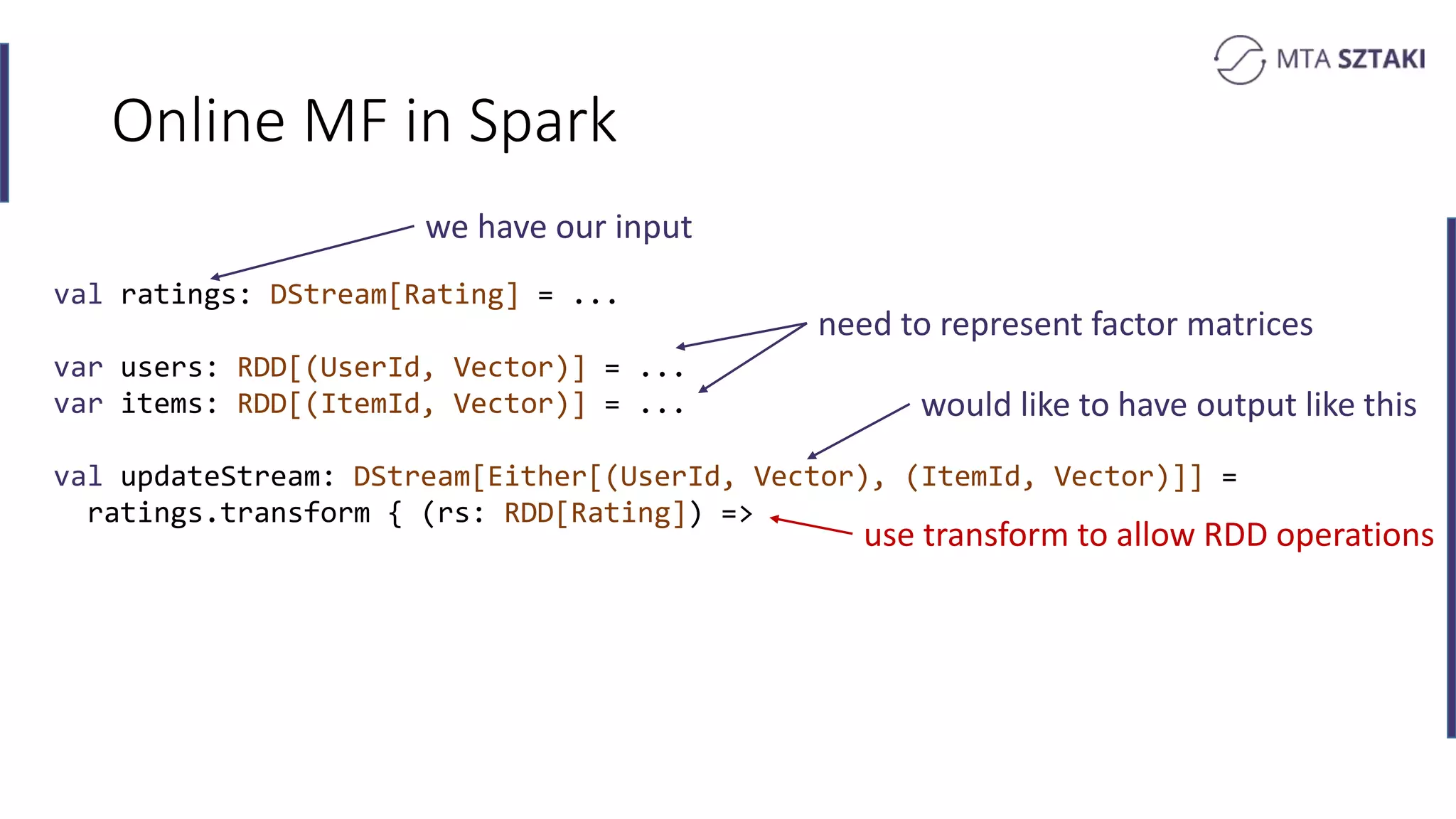 Online MF in Spark
val ratings: DStream[Rating] = ...
var users: RDD[(UserId, Vector)] = ...
var items: RDD[(ItemId, Vector)] = ...
val updateStream: DStream[Either[(UserId, Vector), (ItemId, Vector)]] =
ratings.transform { (rs: RDD[Rating]) =>
we have our input
would like to have output like this
use transform to allow RDD operations
need to represent factor matrices
 