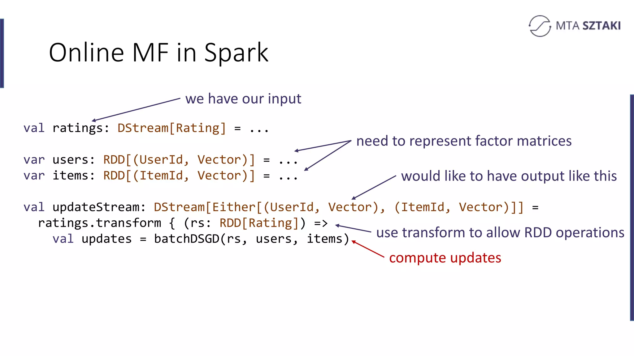 Online MF in Spark
val ratings: DStream[Rating] = ...
var users: RDD[(UserId, Vector)] = ...
var items: RDD[(ItemId, Vector)] = ...
val updateStream: DStream[Either[(UserId, Vector), (ItemId, Vector)]] =
ratings.transform { (rs: RDD[Rating]) =>
val updates = batchDSGD(rs, users, items)
we have our input
would like to have output like this
use transform to allow RDD operations
need to represent factor matrices
compute updates
 