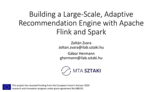 Building a Large-Scale, Adaptive
Recommendation Engine with Apache
Flink and Spark
Zoltán Zvara
zoltan.zvara@ilab.sztaki.hu
Gábor Hermann
ghermann@ilab.sztaki.hu
This project has received funding from the European Union’s Horizon 2020
research and innovation program under grant agreement No 688191.
 