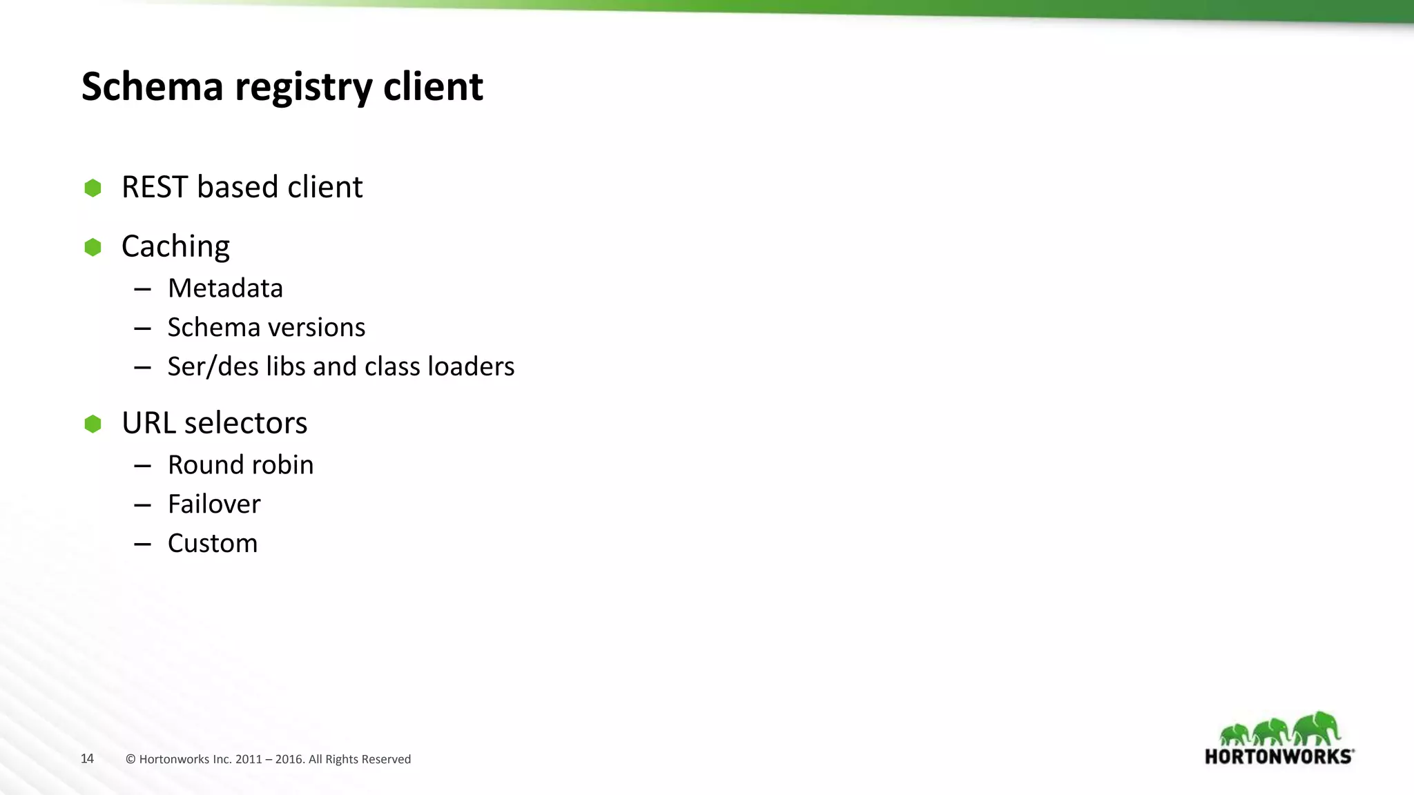 14 © Hortonworks Inc. 2011 – 2016. All Rights Reserved
Schema registry client
 REST based client
 Caching
– Metadata
– Schema versions
– Ser/des libs and class loaders
 URL selectors
– Round robin
– Failover
– Custom
 