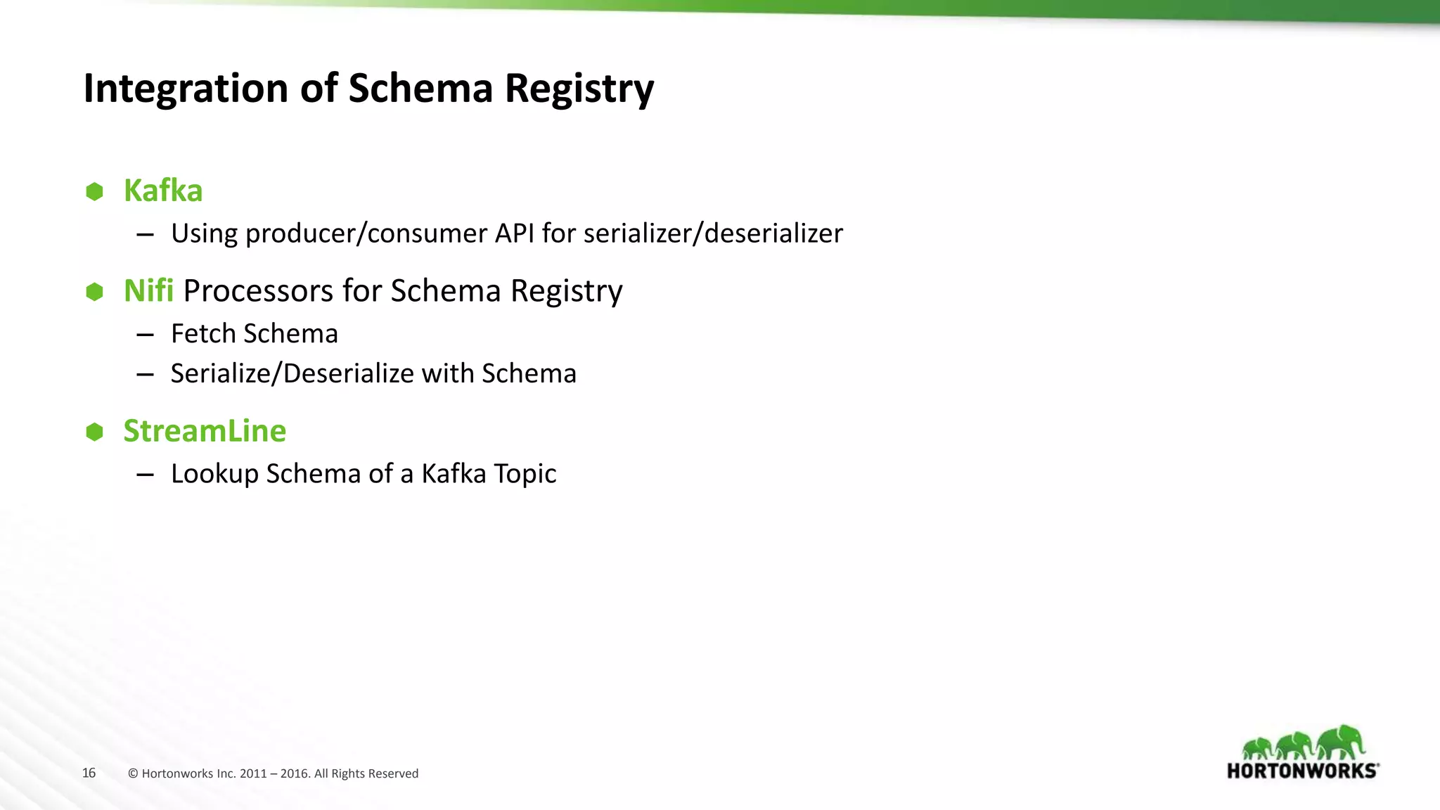 16 © Hortonworks Inc. 2011 – 2016. All Rights Reserved
Integration of Schema Registry
 Kafka
– Using producer/consumer API for serializer/deserializer
 Nifi Processors for Schema Registry
– Fetch Schema
– Serialize/Deserialize with Schema
 StreamLine
– Lookup Schema of a Kafka Topic
 