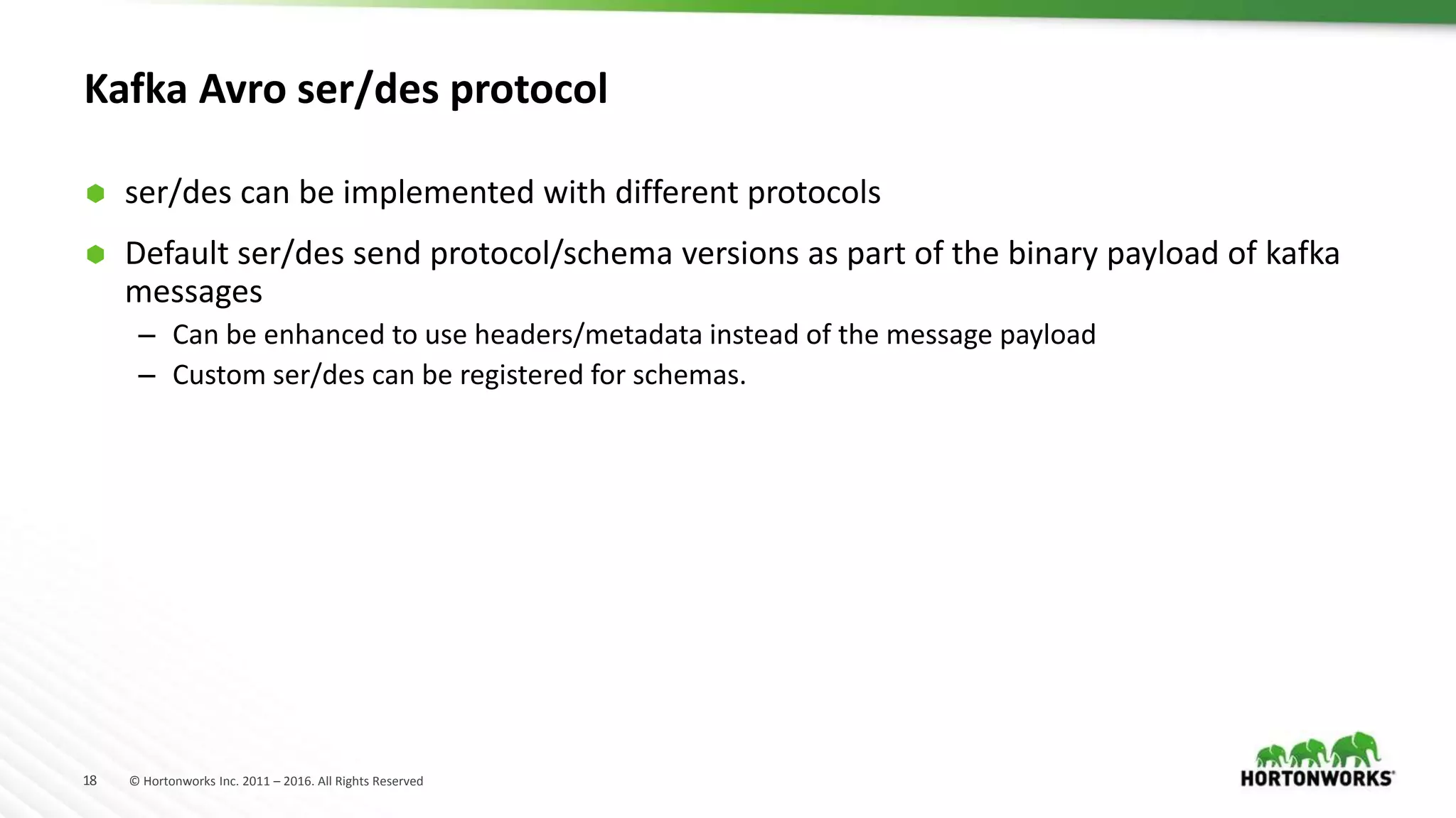 18 © Hortonworks Inc. 2011 – 2016. All Rights Reserved
Kafka Avro ser/des protocol
 ser/des can be implemented with different protocols
 Default ser/des send protocol/schema versions as part of the binary payload of kafka
messages
– Can be enhanced to use headers/metadata instead of the message payload
– Custom ser/des can be registered for schemas.
 