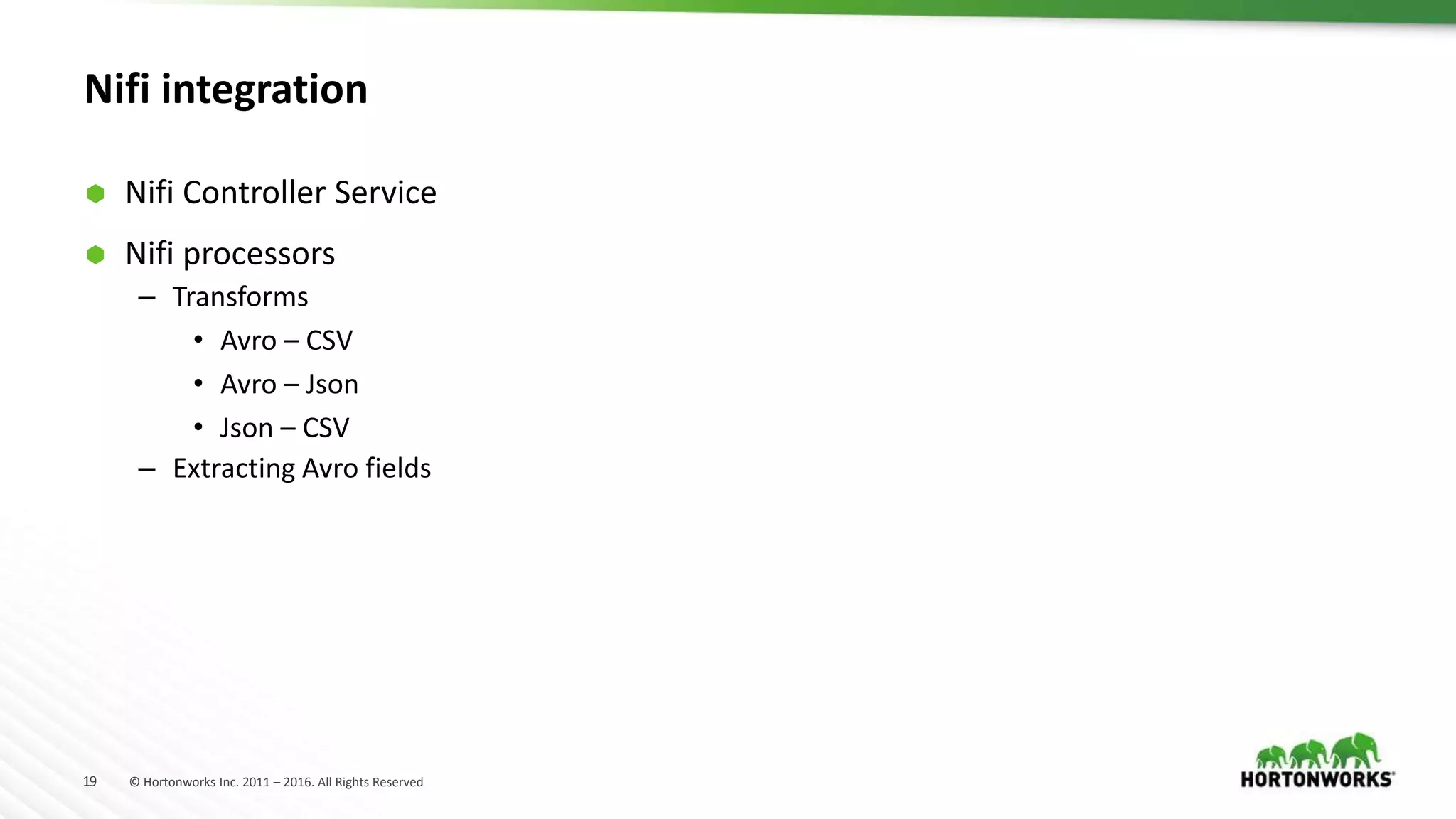 19 © Hortonworks Inc. 2011 – 2016. All Rights Reserved
Nifi integration
 Nifi Controller Service
 Nifi processors
– Transforms
• Avro – CSV
• Avro – Json
• Json – CSV
– Extracting Avro fields
 