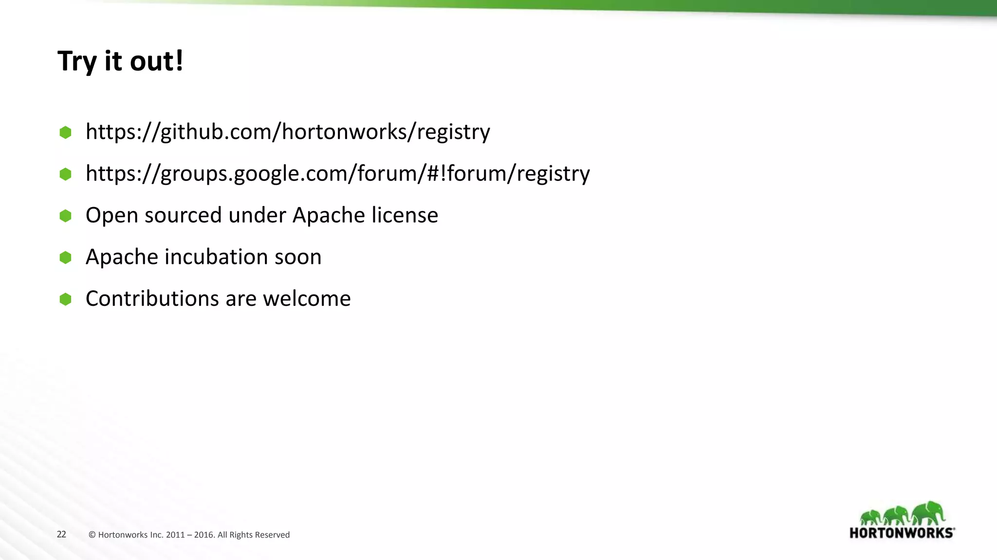 22 © Hortonworks Inc. 2011 – 2016. All Rights Reserved
Try it out!
 https://github.com/hortonworks/registry
 https://groups.google.com/forum/#!forum/registry
 Open sourced under Apache license
 Apache incubation soon
 Contributions are welcome
 