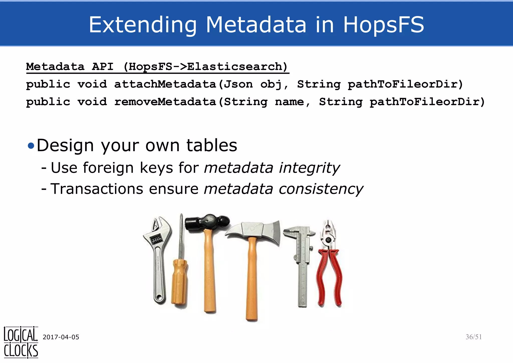 Extending Metadata in HopsFS
Metadata API (HopsFS->Elasticsearch)
public void attachMetadata(Json obj, String pathToFileorDir)
public void removeMetadata(String name, String pathToFileorDir)
•Design your own tables
- Use foreign keys for metadata integrity
- Transactions ensure metadata consistency
2017-04-05 36/51
 