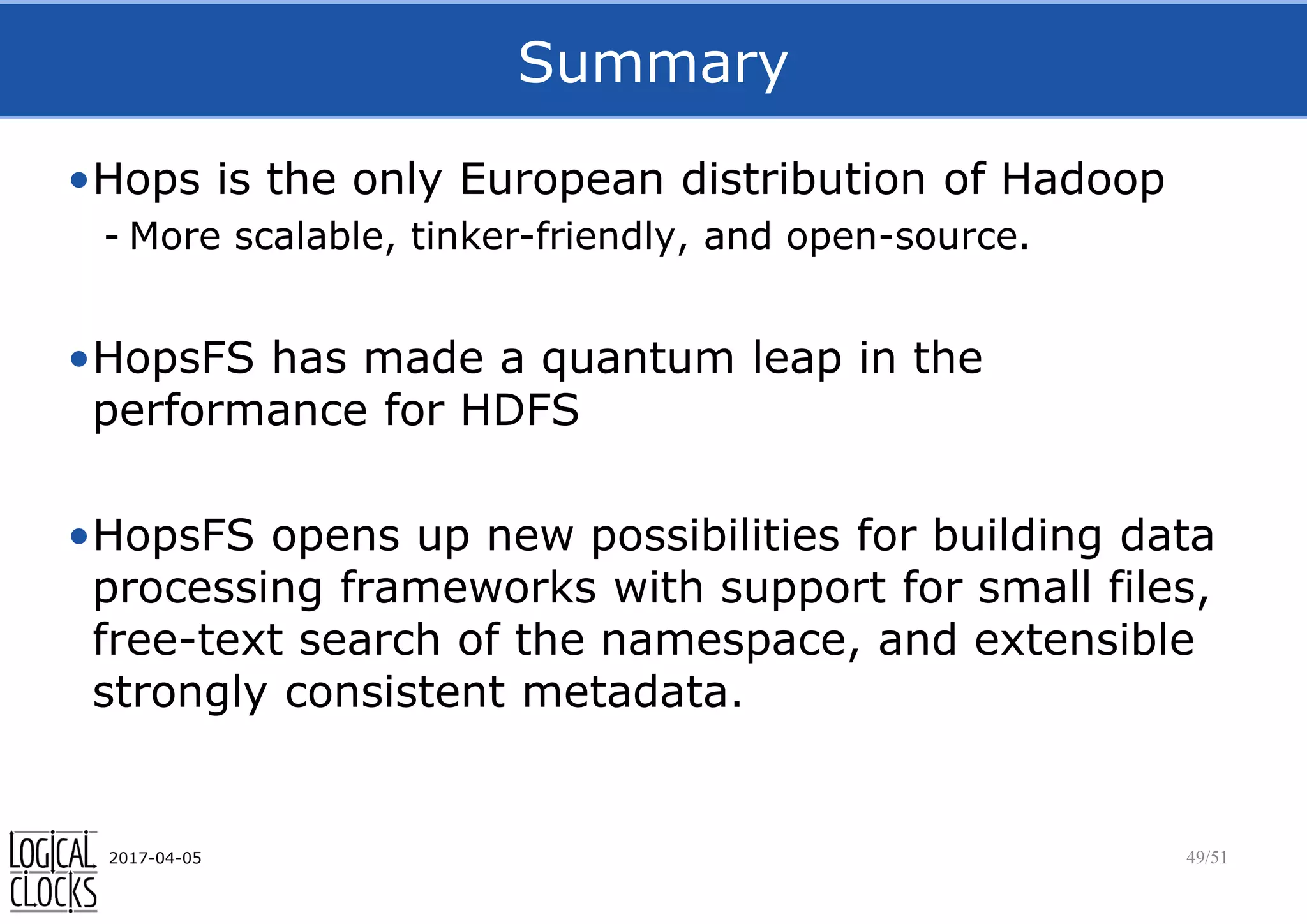 Summary
•Hops is the only European distribution of Hadoop
- More scalable, tinker-friendly, and open-source.
•HopsFS has made a quantum leap in the
performance for HDFS
•HopsFS opens up new possibilities for building data
processing frameworks with support for small files,
free-text search of the namespace, and extensible
strongly consistent metadata.
2017-04-05 49/51
 