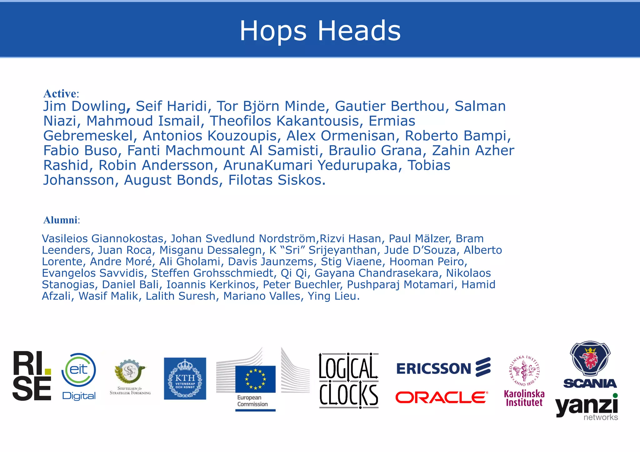 The Hops Team
Jim Dowling, Seif Haridi, Tor Björn Minde, Gautier Berthou, Salman
Niazi, Mahmoud Ismail, Theofilos Kakantousis, Ermias
Gebremeskel, Antonios Kouzoupis, Alex Ormenisan, Roberto Bampi,
Fabio Buso, Fanti Machmount Al Samisti, Braulio Grana, Zahin Azher
Rashid, Robin Andersson, ArunaKumari Yedurupaka, Tobias
Johansson, August Bonds, Filotas Siskos.
Active:
Alumni:
Vasileios Giannokostas, Johan Svedlund Nordström,Rizvi Hasan, Paul Mälzer, Bram
Leenders, Juan Roca, Misganu Dessalegn, K “Sri” Srijeyanthan, Jude D’Souza, Alberto
Lorente, Andre Moré, Ali Gholami, Davis Jaunzems, Stig Viaene, Hooman Peiro,
Evangelos Savvidis, Steffen Grohsschmiedt, Qi Qi, Gayana Chandrasekara, Nikolaos
Stanogias, Daniel Bali, Ioannis Kerkinos, Peter Buechler, Pushparaj Motamari, Hamid
Afzali, Wasif Malik, Lalith Suresh, Mariano Valles, Ying Lieu.
Hops Heads
 