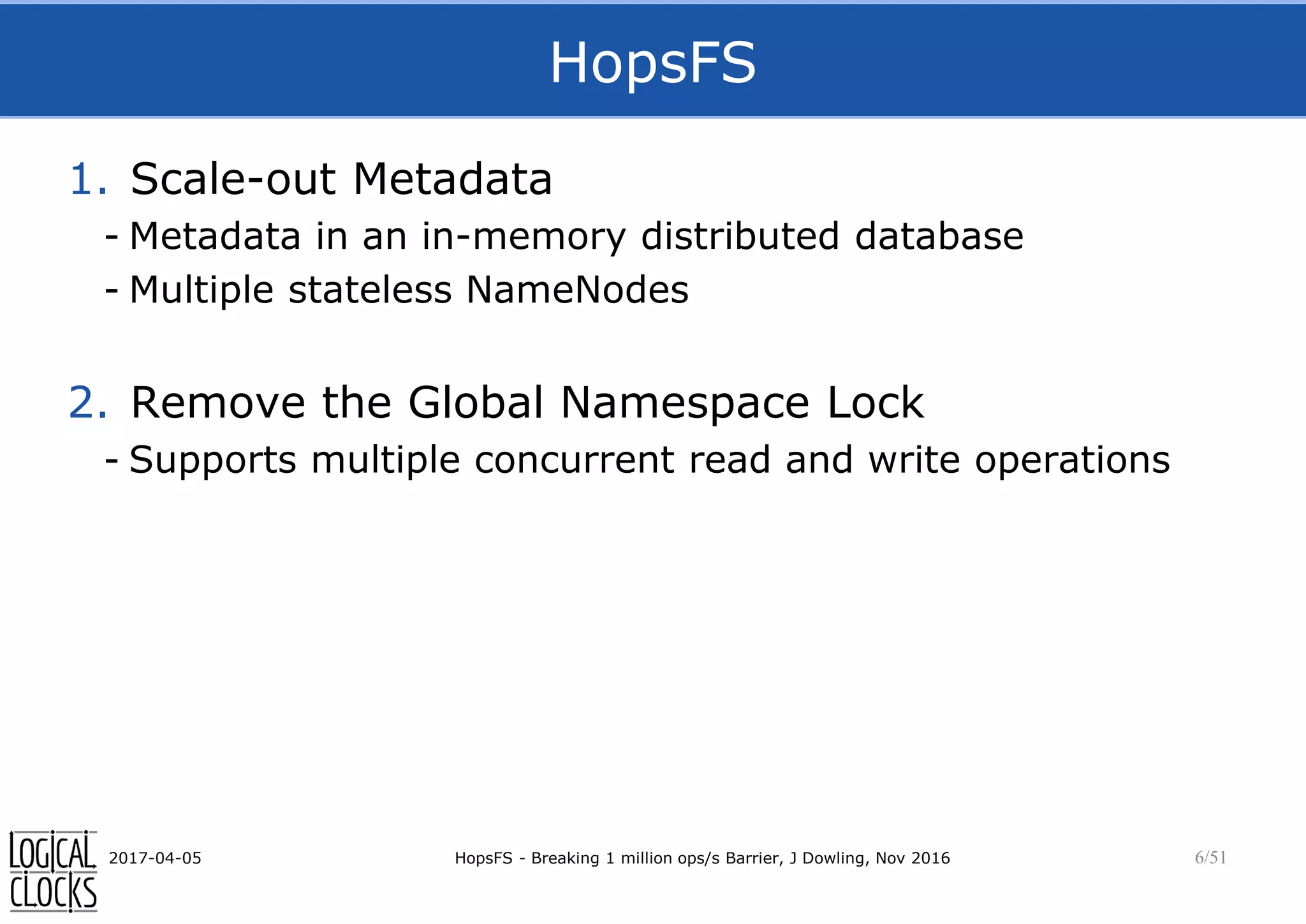 HopsFS
1. Scale-out Metadata
- Metadata in an in-memory distributed database
- Multiple stateless NameNodes
2. Remove the Global Namespace Lock
- Supports multiple concurrent read and write operations
2017-04-05 HopsFS - Breaking 1 million ops/s Barrier, J Dowling, Nov 2016 6/51
 