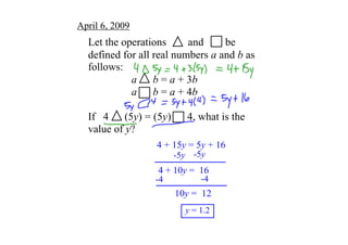 April 6, 2009
  Let the operations        and        be 
  defined for all real numbers a and b as 
  follows:
            a      b = a + 3b
            a      b = a + 4b

  If   4      (5y) = (5y)      4, what is the 
  value of y?
                    4 + 15y = 5y + 16
                         ­5y ­5y
                     4 + 10y =  16
                                 ­4
                    ­4
                         10y =  12
                            y = 1.2
 