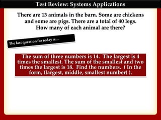 Test Review: Systems Applications
There are 13 animals in the barn. Some are chickens
and some are pigs. There are a total of 40 legs.
How many of each animal are there?
The sum of three numbers is 14. The largest is 4
times the smallest. The sum of the smallest and two
times the largest is 18. Find the numbers. ( In the
form, (largest, middle, smallest number) ).