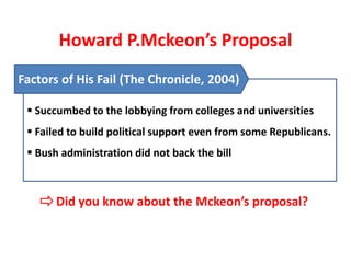 Howard P.Mckeon’s Proposal
Factors of His Fail (The Chronicle, 2004)

  Succumbed to the lobbying from colleges and universities
  Failed to build political support even from some Republicans.
  Bush administration did not back the bill



       Did you know about the Mckeon’s proposal?
 